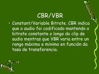 CBR/VBR
• Constant/Variable Bitrate. CBR indica
  que o audio foi codificado mantendo o
  bitrate constante o longo do clip de
  audio mentras que VBR varia entre un
  rango máximo e minimo en función da
  tasa de transferencia.
 