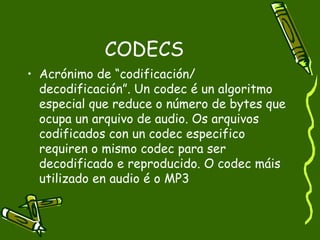 CODECS
• Acrónimo de “codificación/
  decodificación”. Un codec é un algoritmo
  especial que reduce o número de bytes que
  ocupa un arquivo de audio. Os arquivos
  codificados con un codec especifico
  requiren o mismo codec para ser
  decodificado e reproducido. O codec máis
  utilizado en audio é o MP3
 