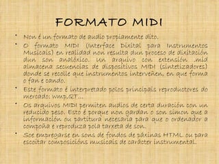 FORMATO MIDI
• Non é un formato de audio propiamente dito.
• O formato MIDI (Interface Dixital para Instrumentos
  Musicais) en realidad non resulta dun proceso de dixitación
  dun son analóxico. Un arquivo con extensión .mid
  almacena secuencias de dispositivos MIDI (sintetizadores)
  donde se recolle que instrumentos interveñen, en que forma
  o fan e cando.
• Este formato é interpretado polos principais reproductores do
  mercado: wmp,QT…
• Os arquivos MIDI permiten audios de certa duración con un
  reducido peso. Esto é porque non gardan o son simon que a
  información ou partitura necesaria para que o ordenador a
  compoña e reproduza pola tarxeta de son.
• Soe empregarse en sons de fondos de páxinas HTML ou para
  escoitar composicións musicais de carácter instrumental.
 