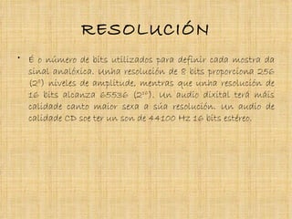 RESOLUCIÓN
• É o número de bits utilizados para definir cada mostra da
  sinal analóxica. Unha resolución de 8 bits proporciona 256
  (28) niveles de amplitude, mentras que unha resolución de
  16 bits alcanza 65536 (216). Un audio dixital terá máis
  calidade canto maior sexa a súa resolución. Un audio de
  calidade CD soe ter un son de 44100 Hz 16 bits estéreo.
 