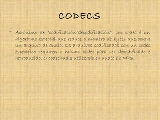 CODECS
• Acrónimo de “codificación/decodificación”. Un codec é un
  algoritmo especial que reduce o número de bytes que ocupa
  un arquivo de audio. Os arquivos codificados con un codec
  específico requiren o mismo códec para ser decodificado e
  reproducido. O codec máis utilizado en audio é o MP3.
 