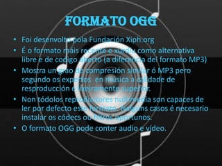 Formato OGG
• Foi desenvolto pola Fundación Xiph.org
• É o formato máis recente e xurdíu como alternativa
  libre e de codigo aberto (a diferencia del formato MP3)
• Mostra un grao de compresión similar ó MP3 pero
  segundo os expertos en música a calidade de
  resproducción e lixeiramente superior.
• Non tódolos reproductores nultimedia son capaces de
  ler por defecto este formato. Nalgúns casos é necesario
  instalar os códecs ou filtros oportunos.
• O formato OGG pode conter audio e vídeo.
 
