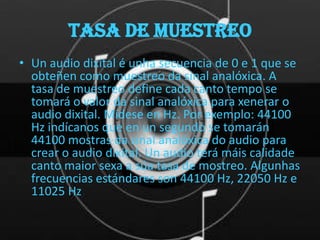 TASA DE MUESTREO
• Un audio dixital é unha secuencia de 0 e 1 que se
  obteñen como muestreo da sinal analóxica. A
  tasa de muestreo define cada canto tempo se
  tomará o valor da sinal analóxica para xenerar o
  audio dixital. Mídese en Hz. Por exemplo: 44100
  Hz indícanos que en un segundo se tomarán
  44100 mostras da sinal analóxica do audio para
  crear o audio dixital. Un audio terá máis calidade
  canto maior sexa a súa tasa de mostreo. Algunhas
  frecuencias estándares son 44100 Hz, 22050 Hz e
  11025 Hz
 