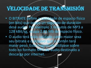 Velocidade de transmisión
• O BITRATE define a cantidade de espacio físico
  (en bits) que ocupa un segundo de duración
  dese audio. Por exemplo 3 minutos de MP3 a
  128 kBit/sg, ocupa 2.81 Mb de espacio físico.
• O audio terá máis calidade canto maior sexa
  seu bitrate e o arquivo que o contén terá
  maior peso. Esta magnitude utilízase sobre
  todo no formato MP3 de audio destinado a
  descarga por internet.
 