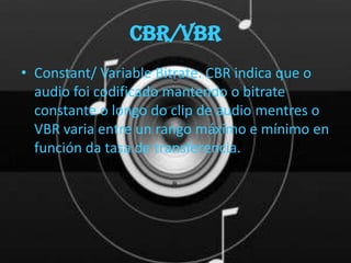 CBR/VBR
• Constant/ Variable Bitrate. CBR indica que o
  audio foi codificado mantendo o bitrate
  constante o longo do clip de audio mentres o
  VBR varia entre un rango máximo e mínimo en
  función da tasa de transferencia.
 