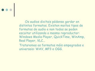 Os audios dixitais pódense gardar en
distintos formatos. Existen moitos tipos de
formatos de audio e non todos se poden
escoitar utilizando o mesmo reproductor:
Windows Media Player, QuickTime, WinAmp,
Real Player, VLC...
Trataremos os formatos máis empegrados e
universais: WAV, MP3 e OGG.
 