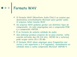 Formato WAV

   O formato WAV (Waveform Audio File) é un arquivo que
    desenvolveu orixxinalmente Microsof para gardar audio.
    O arquivos teñen tensión WAV.
   Os arquivos WAV podense gardar con distintos tipos de
    comprensión. As máis empregadas son a compresión PCM
    e a compresión ADPCM .
   É un formato de eelente calidade de audio.
   Sen embargo produce arquivos de un peso enorme. Unha
    canción extraída dun CD (16 bits, 44100 Hz e estereo)
    pode ocupar entre 20 e 30 Mb
   O formato WAV sóese empregar para fragmentos moi
    cortos ( non superiores a 3-4 segundos), normalmente en
    calidade mono e cunha compresión Microsof ADPCM 4.
 