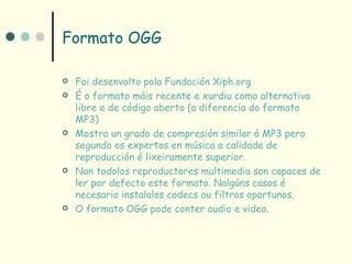Formato OGG

   Foi desenvolto pola Fundación Xiph.org
   É o formato máis recente e xurdiu como alternativa
    libre e de código aberto (a diferencia do formato
    MP3)
   Mostra un grado de compresión similar ó MP3 pero
    segundo os expertos en música a calidade de
    reproducción é lixeiramente superior.
   Non todolos reproductores multimedia son capaces de
    ler por defecto este formato. Nalgúns casos é
    necesario instalalos codecs ou filtros oportunos.
   O formato OGG pode conter audio e video.
 