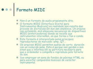 Formato MIDI

   Non é un formato de audio propiamente dito.
   O formato MIDI (Interface Dixital para
    Instrumentos Musicais) en realidade non resulta dun
    proceso de dixitalización dun son analóxico. Un arquivo
    con extensión .mid almacena secuencias de dispositivos
    MIDI (sintetizadores) donde se recolle que
    instrumentos interveñen, en que forma o fan e cando.
   Este formato é interpretado polos principais
    reproductores do mercado: wmp, QT...
   Os arquivos MIDI permiten audios de certa duración
    con un reducido peso. Esto é porque non gardan o son
    sinon que a información ou partitura necesaria para
    que o ordenador a compoña e reproduza pola tarxeta
    de son.
   Soe empregar en sons de fondos de páxinas HTML ou
    para escoitar composións musicais de carácter
    instrumental.
 
