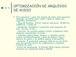 OPTIMIZACIÓN DE ARQUIVOS
DE AUDIO
    Para optimizar o peso dun arquivo de audio será necesario
     empregar un editor para reducir algún ou algúns dos
     seguintes parámetros:
     - Tasa de mostreo. Definir valores inferiores: 44100 Hz,
     22050 Hz, 11025 Hz.
     - Resolución. Establecer resolucións máis pequenas 32
     bits, 16 bits, 8 bits.
     - Duración. En ocasións pódese utilizar fragmentos máis
     pequenos reproducidos en bucle.
     - Calidade estéreo/mono. Reducir a calidade a mono
     reduce considerablemente o peso do arquivo. Para a
     maioría de audios e de público apenas é perceptible.
     - Formato. É preferible empregar MP3 en vez de WAV
     polo seu potente factor de comprensión e aceptable
     calidade de audio
    - Factor de Compresión. O formato WAV admite distintos
     formatos de compresión PCM e ADPCM.
 