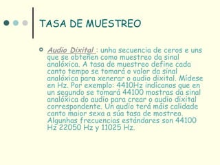 TASA DE MUESTREO

   Audio Dixital : unha secuencia de ceros e uns
    que se obteñen como muestreo da sinal
    analóxica. A tasa de muestreo define cada
    canto tempo se tomará o valor da sinal
    analóxica para xenerar o audio dixital. Mídese
    en Hz. Por exemplo: 4410Hz indícanos que en
    un segundo se tomará 44100 mostras da sinal
    analóxica do audio para crear o audio dixital
    correspondente. Un audio terá máis calidade
    canto maior sexa a súa tasa de mostreo.
    Algunhas frecuencias estándares son 44100
    Hz 22050 Hz y 11025 Hz.
 