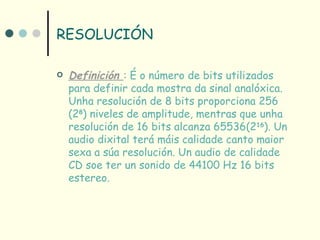 RESOLUCIÓN

   Definición : É o número de bits utilizados
    para definir cada mostra da sinal analóxica.
    Unha resolución de 8 bits proporciona 256
    (28) niveles de amplitude, mentras que unha
    resolución de 16 bits alcanza 65536(216). Un
    audio dixital terá máis calidade canto maior
    sexa a súa resolución. Un audio de calidade
    CD soe ter un sonido de 44100 Hz 16 bits
    estereo.
 