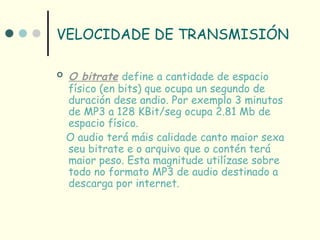 VELOCIDADE DE TRANSMISIÓN

   O bitrate define a cantidade de espacio
    físico (en bits) que ocupa un segundo de
    duración dese andio. Por exemplo 3 minutos
    de MP3 a 128 KBit/seg ocupa 2.81 Mb de
    espacio físico.
    O audio terá máis calidade canto maior sexa
    seu bitrate e o arquivo que o contén terá
    maior peso. Esta magnitude utilízase sobre
    todo no formato MP3 de audio destinado a
    descarga por internet.
 