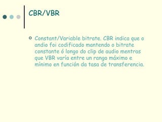 CBR/VBR


   Constant/Variable bitrate. CBR indica que o
    andio foi codificado mantendo o bitrate
    constante ó longo do clip de audio mentras
    que VBR varía entre un rango máximo e
    mínimo en función da tasa de transferencia.
 