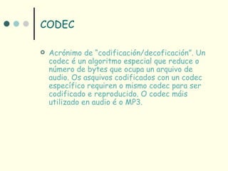 CODEC

   Acrónimo de “codificación/decoficación”. Un
    codec é un algoritmo especial que reduce o
    número de bytes que ocupa un arquivo de
    audio. Os asquivos codificados con un codec
    específico requiren o mismo codec para ser
    codificado e reproducido. O codec máis
    utilizado en audio é o MP3.
 