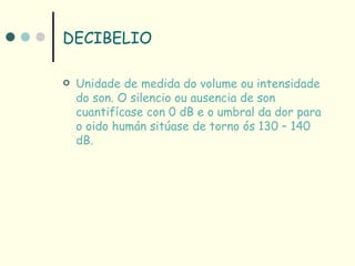 DECIBELIO

   Unidade de medida do volume ou intensidade
    do son. O silencio ou ausencia de son
    cuantifícase con 0 dB e o umbral da dor para
    o oido humán sitúase de torno ós 130 – 140
    dB.
 