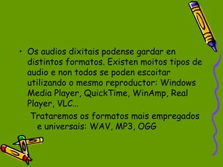 • Os audios dixitais podense gardar en
  distintos formatos. Existen moitos tipos de
  audio e non todos se poden escoitar
  utilizando o mesmo reproductor: Windows
  Media Player, QuickTime, WinAmp, Real
  Player, VLC…
   Trataremos os formatos mais empregados
     e universais: WAV, MP3, OGG
 