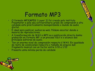 Formato MP3
•   O formato MP3(MPEG 1 Layer 3) foi creado polo instituto
    Fraunhofer e polo seu extraordinario grado de compresión e alta
    calidade esta prácticamente monopolizando o mundo do audio
    dixital.
•   É ideal para publicar audios na web. Pódese escoitar dende a
    maioria de reproductores.
•   A transformación de WAV a MP3 ou a publicación directa dunha
    grabación en formato MP· e un proceso fácil e o alcance dos
    principais editores de audio.
•   Ten un enorme nivel de compresión respecto ó WAV. En igualdade
    do resto de condiciones reduciría o tamaño do arquivo dun
    fragmento musical con un factor entre 1/10 e 1/12
•   Presenta unha mínima perda de calidade
 