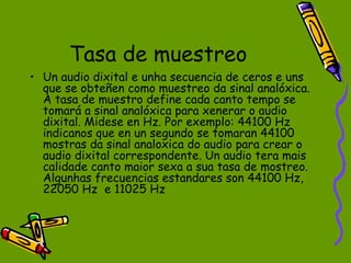Tasa de muestreo
• Un audio dixital e unha secuencia de ceros e uns
  que se obteñen como muestreo da sinal analóxica.
  A tasa de muestro define cada canto tempo se
  tomará a sinal analóxica para xenerar o audio
  dixital. Midese en Hz. Por exemplo: 44100 Hz
  indicanos que en un segundo se tomaran 44100
  mostras da sinal analoxica do audio para crear o
  audio dixital correspondente. Un audio tera mais
  calidade canto maior sexa a sua tasa de mostreo.
  Algunhas frecuencias estandares son 44100 Hz,
  22050 Hz e 11025 Hz
 