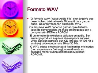 Formato WAV
    O formato WAV (Wave Audio File) é un arquivo que
     desenvolveu orixinalmente Microsoft para gardar
     audio. Os arquivos teñen extensión. WAV
    Os arquivos WAV pódense gardar cpm distintos
     tipos de comprensión. As máis empregadas son a
     comprensión PCMe a ADPCM.
    É un formato de excelente calidade de audio. Sen
     embargo produce arquivos dun espesor enorme.
     Unha canción estraída dun CD (16 bits, 44100 Hz e
     estéreo) pode ocupar uns 20 ou 30 Mb.
    O WAV sóese empregar para fragmentos moi curtos
     (non superiores a 3-4 seg), normalmente en
     calidade menor cunha compresión Microsoft
     ADPCM4.
 