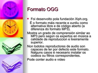 Formato OGG
 Foi desenvolto pola fundación Xiph.org.
 É o formato máis recente e xurdiu como
  alternativa libre e de código aberto (a
  diferenza do formato MP3).
Mostra un grado de comprensión similar ao
  MP3 pero según os expertos en música a
  calidade de reproduccion e lixeiramente
  superior.
Non todolos reproductores de audio son
  capaces de ler por defecto este formato.
  Nalguns casos é necesario instalar os
  codecs ou filtros correspondentes.
Pode conter audio e video
 