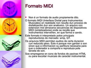 Formato MIDI

  Non é un formato de audio propiamente dito.
O formato MIDI (Interface Dixital para Instrumentos
   Musicales) en realidade non resulta dun proceso de
   dixitalización dun son analoxico. Un arquivo con
   extension mid almacena secuencias de dispositivos
   MIDI (sintetizadores) onde se recolle que
   instrumentos interveñen, en que forma e cando.
Este formato é interpretado polos principais
   reproductores do mercado: wmp, QT.
Os arquivos MIDI permiten audios de certa duracion
   cun reducido peso. Esto é porque non gardan o son
   sinon que a informacion ou partitura necesaria para
   que o ordenador a compoña e reproduza pola
   tarxeta de son.
Soe empregarse en sons de fondos de paxinas HTML
   ou para escoitar musicais de caracter instrumental.
 