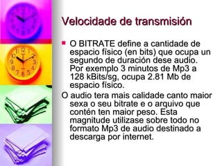 Velocidade de transmisión
 O BITRATE define a cantidade de
  espacio físico (en bits) que ocupa un
  segundo de duración dese audio.
  Por exemplo 3 minutos de Mp3 a
  128 kBits/sg, ocupa 2.81 Mb de
  espacio físico.
O audio tera mais calidade canto maior
  sexa o seu bitrate e o arquivo que
  contén ten maior peso. Esta
  magnitude utilizase sobre todo no
  formato Mp3 de audio destinado a
  descarga por internet.
 