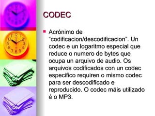 CODEC

   Acrónimo de
    “codificacion/descodificacion”. Un
    codec e un logaritmo especial que
    reduce o numero de bytes que
    ocupa un arquivo de audio. Os
    arquivos codificados con un codec
    especifico requiren o mismo codec
    para ser descodificado e
    reproducido. O codec máis utilizado
    é o MP3.
 