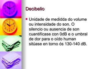 Decibelio

   Unidade de medidda do volume
    ou intensidade do son. O
    silencio ou ausencia de son
    cuantifícase con 0dB e o umbral
    de dor para o oído human
    sitúase en torno ós 130-140 dB.
 