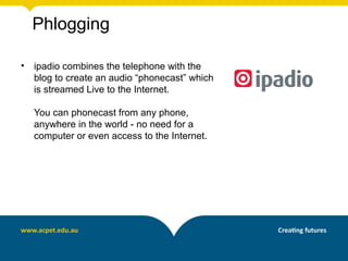 Phlogging

•   ipadio combines the telephone with the
    blog to create an audio “phonecast” which
    is streamed Live to the Internet.

    You can phonecast from any phone,
    anywhere in the world - no need for a
    computer or even access to the Internet.
 