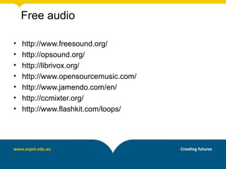 Free audio

•   http://www.freesound.org/
•   http://opsound.org/
•   http://librivox.org/
•   http://www.opensourcemusic.com/
•   http://www.jamendo.com/en/
•   http://ccmixter.org/
•   http://www.flashkit.com/loops/
 