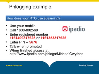 Phlogging example

How does your RTO use eLearning?

• Use your mobile
• Call 1800-802569
• Enter registered number
  1161409317625 or 1161353317625
• Enter PIN – 5676
• Talk when prompted
• When finished access at
  http://www.ipadio.com/phlogs/MichaelGwyther/
 