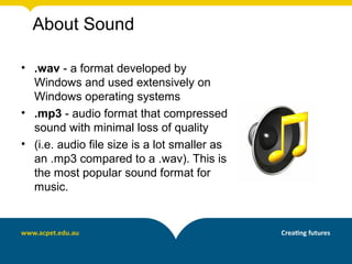 About Sound

• .wav - a format developed by
  Windows and used extensively on
  Windows operating systems
• .mp3 - audio format that compressed
  sound with minimal loss of quality
• (i.e. audio file size is a lot smaller as
  an .mp3 compared to a .wav). This is
  the most popular sound format for
  music.
 