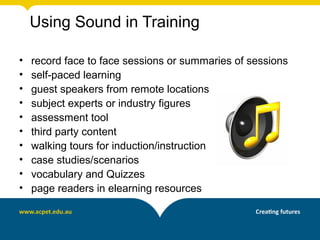 Using Sound in Training

•   record face to face sessions or summaries of sessions
•   self-paced learning
•   guest speakers from remote locations
•   subject experts or industry figures
•   assessment tool
•   third party content
•   walking tours for induction/instruction
•   case studies/scenarios
•   vocabulary and Quizzes
•   page readers in elearning resources
 