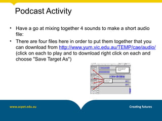 Podcast Activity
• Have a go at mixing together 4 sounds to make a short audio
  file:
• There are four files here in order to put them together that you
  can download from http://www.yum.vic.edu.au/TEMP/cae/audio/
  (click on each to play and to download right click on each and
  choose "Save Target As")
 