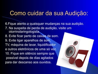 Como cuidar da sua Audição:
6.Fique atento a quaisquer mudanças na sua audição.
7. Na suspeita de perda de audição, visite um
   otorrinolaringologista.
8. Evite ficar perto de caixas de som.
9. Evite ligar aparelhos de som,
TV, máquina de lavar, liquidificador
e outros eletrônicos de uma só vez.
10. Fique em silêncio sempre que
 possível depois de dias agitados
para dar descanso aos ouvidos.
 