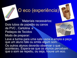 O eco (experiência)

             Materiais necessários:
Dois tubos de papelão ou canos
de PVC , Cartolina e
Pedaços de Tecidos
Modo de preparar:
Leve a turma para uma sala vazia e ampla e peça
que um aluno fale ou emita algum som.
Os outros alunos deverão observar o que
aconteceu. Espera-se que os alunos percebam
que o som se repetiu, ou seja, houve um eco.
 