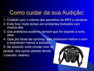 Como cuidar da sua Audição:
1. Cuidado com o volume dos aparelhos de MP3 e celulares.
2. Evite ficar muito tempo em ambientes fechados com
   música alta.
3. Use protetores auditivos sempre que for exposto a sons
   altos.
4. Opte por fones de conchas, eles distribuem melhor o som
   e prejudicam menos a audição.
5. Se possível, evite circular com as
janelas dos carros abertas devido
o barulho externo.
 