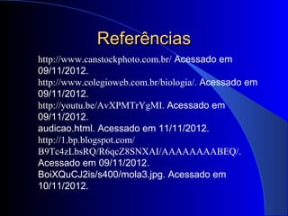 Referências
http://www.canstockphoto.com.br/ Acessado em
09/11/2012.
http://www.colegioweb.com.br/biologia/. Acessado em
09/11/2012.
http://youtu.be/AvXPMTrYgMI. Acessado em
09/11/2012.
audicao.html. Acessado em 11/11/2012.
http://1.bp.blogspot.com/
B9Tc4zLbsRQ/R6qcZ8SNXAI/AAAAAAAABEQ/.
Acessado em 09/11/2012.
BoiXQuCJ2is/s400/mola3.jpg. Acessado em
10/11/2012.
 