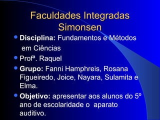 Faculdades Integradas
           Simonsen
 Disciplina: Fundamentos e Métodos
  em Ciências
 Profª. Raquel
 Grupo: Fanni Hamphreis, Rosana
  Figueiredo, Joice, Nayara, Sulamita e
  Elma.
 Objetivo: apresentar aos alunos do 5º
  ano de escolaridade o aparato
  auditivo.
 
