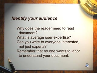 Identify your audience   Why does the reader need to read    document?   What is average user expertise?   Can you write to everyone interested,    not just experts?   Remember that no one wants to labor    to understand your document. 