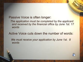 Passive Voice is often longer: The application must be completed by the applicant and received by the financial office by June 1st. 17 words Active Voice cuts down the number of words: We must receive your application by June 1st.  8 words 