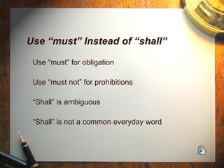 Use “must” Instead of “shall” Use “must” for obligation Use “must not” for prohibitions “ Shall” is ambiguous  “ Shall” is not a common everyday word 