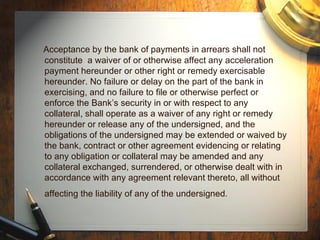 Acceptance by the bank of payments in arrears shall not constitute  a waiver of or otherwise affect any acceleration payment hereunder or other right or remedy exercisable hereunder. No failure or delay on the part of the bank in exercising, and no failure to file or otherwise perfect or enforce the Bank’s security in or with respect to any collateral, shall operate as a waiver of any right or remedy hereunder or release any of the undersigned, and the obligations of the undersigned may be extended or waived by the bank, contract or other agreement evidencing or relating to any obligation or collateral may be amended and any collateral exchanged, surrendered, or otherwise dealt with in accordance with any agreement relevant thereto, all without affecting the liability of any of the undersigned.   
