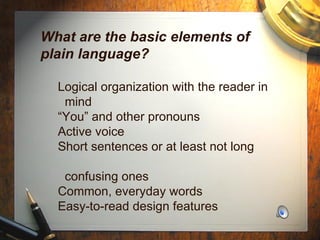 What are the basic elements of plain language?   Logical organization with the reader in   mind   “You” and other pronouns   Active voice   Short sentences or at least not long    confusing ones   Common, everyday words   Easy-to-read design features 