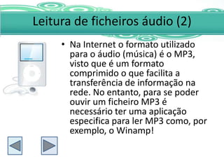 Leitura de ficheiros áudio (2)
     • Na Internet o formato utilizado
       para o áudio (música) é o MP3,
       visto que é um formato
       comprimido o que facilita a
       transferência de informação na
       rede. No entanto, para se poder
       ouvir um ficheiro MP3 é
       necessário ter uma aplicação
       especifica para ler MP3 como, por
       exemplo, o Winamp!
 