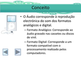 Conceito
• O Áudio corresponde à reprodução
  electrónica do som dos formatos
  analógicos e digital.
  – Formato Analógico: Corresponde ao
    áudio gravado nas cassetes ou discos
    de vinil.
  – Formato Digital: Corresponde a um
    formato compatível com o
    processamento realizado pelos
    computadores.
 