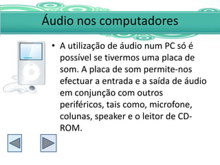 Áudio nos computadores
 • A utilização de áudio num PC só é
   possível se tivermos uma placa de
   som. A placa de som permite-nos
   efectuar a entrada e a saída de áudio
   em conjunção com outros
   periféricos, tais como, microfone,
   colunas, speaker e o leitor de CD-
   ROM.
 