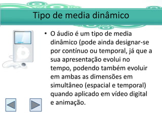 Tipo de media dinâmico
  • O áudio é um tipo de media
    dinâmico (pode ainda designar-se
    por contínuo ou temporal, já que a
    sua apresentação evolui no
    tempo, podendo também evoluir
    em ambas as dimensões em
    simultâneo (espacial e temporal)
    quando aplicado em vídeo digital
    e animação.
 