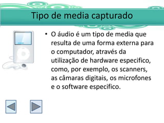 Tipo de media capturado
   • O áudio é um tipo de media que
     resulta de uma forma externa para
     o computador, através da
     utilização de hardware especifico,
     como, por exemplo, os scanners,
     as câmaras digitais, os microfones
     e o software especifico.
 